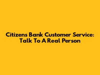 Citizens Bank Customer Service: Talk To A Real Person