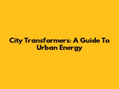 City Transformers: A Guide To Urban Energy