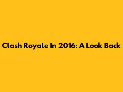 Clash Royale In 2016: A Look Back