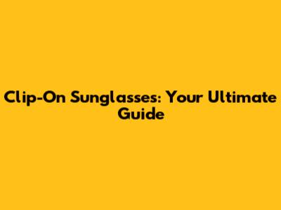 Clip-On Sunglasses: Your Ultimate Guide