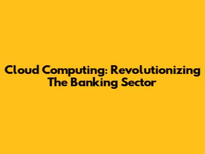 Cloud Computing: Revolutionizing The Banking Sector