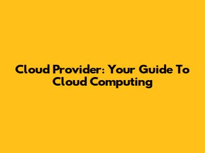 Cloud Provider: Your Guide To Cloud Computing