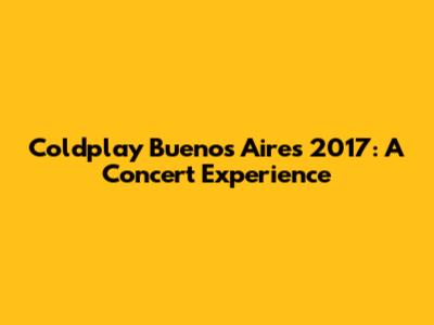 Coldplay Buenos Aires 2017: A Concert Experience