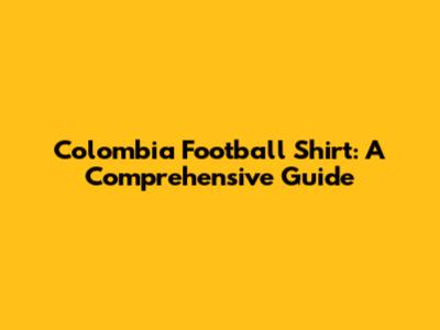 Colombia Football Shirt: A Comprehensive Guide