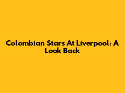 Colombian Stars At Liverpool: A Look Back
