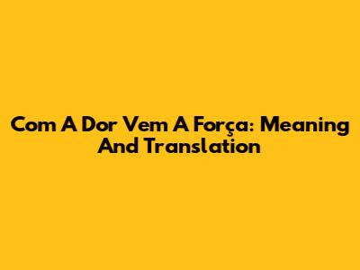Com A Dor Vem A Força: Meaning And Translation