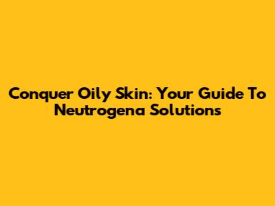 Conquer Oily Skin: Your Guide To Neutrogena Solutions