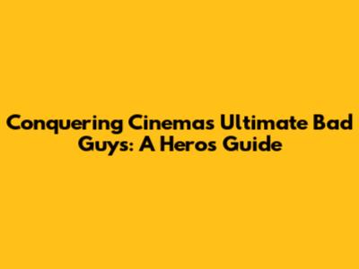 Conquering Cinema's Ultimate Bad Guys: A Hero's Guide