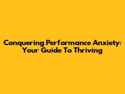 Conquering Performance Anxiety: Your Guide To Thriving