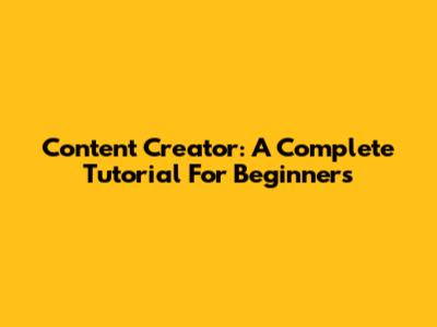 Content Creator: A Complete Tutorial For Beginners