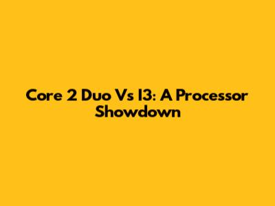 Core 2 Duo Vs I3: A Processor Showdown