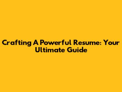 Crafting A Powerful Resume: Your Ultimate Guide