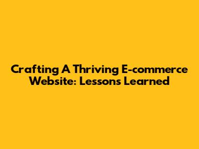 Crafting A Thriving E-commerce Website: Lessons Learned