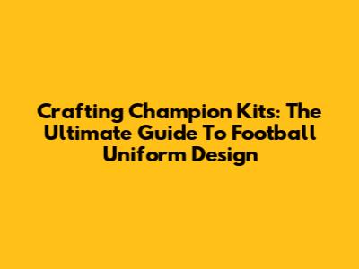 Crafting Champion Kits: The Ultimate Guide To Football Uniform Design