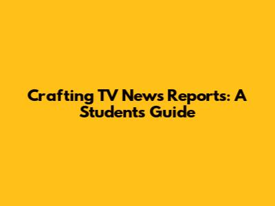Crafting TV News Reports: A Student's Guide