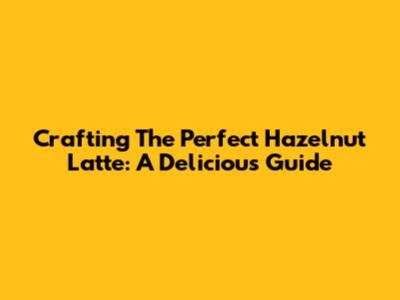 Crafting The Perfect Hazelnut Latte: A Delicious Guide