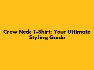 Crew Neck T-Shirt: Your Ultimate Styling Guide