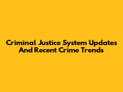Criminal Justice System Updates And Recent Crime Trends