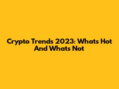 Crypto Trends 2023: What's Hot And What's Not