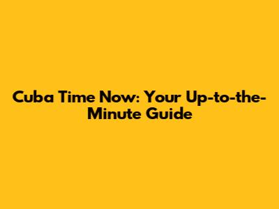 Cuba Time Now: Your Up-to-the-Minute Guide