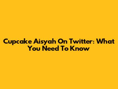 Cupcake Aisyah On Twitter: What You Need To Know