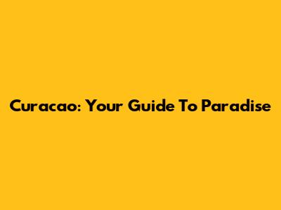 Curacao: Your Guide To Paradise