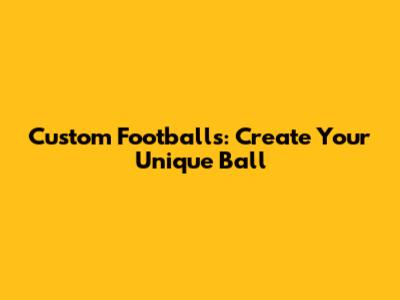 Custom Footballs: Create Your Unique Ball
