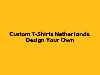 Custom T-Shirts Netherlands: Design Your Own