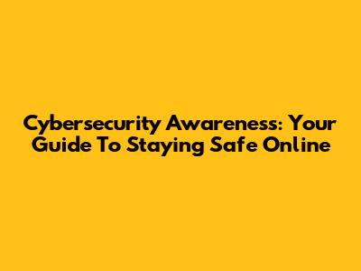 Cybersecurity Awareness: Your Guide To Staying Safe Online