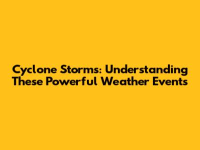 Cyclone Storms: Understanding These Powerful Weather Events