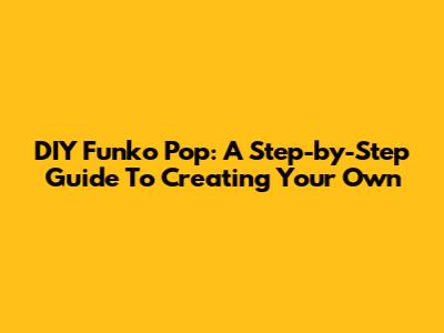 DIY Funko Pop: A Step-by-Step Guide To Creating Your Own