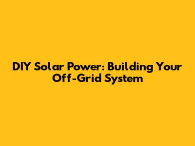 DIY Solar Power: Building Your Off-Grid System