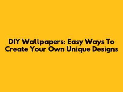 DIY Wallpapers: Easy Ways To Create Your Own Unique Designs