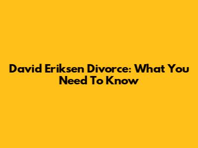 David Eriksen Divorce: What You Need To Know