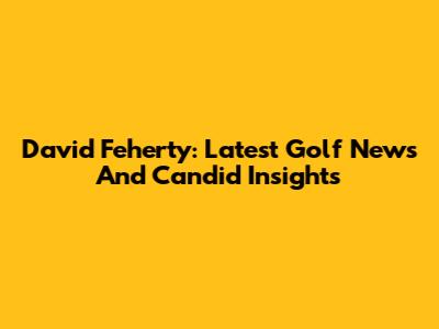 David Feherty: Latest Golf News And Candid Insights