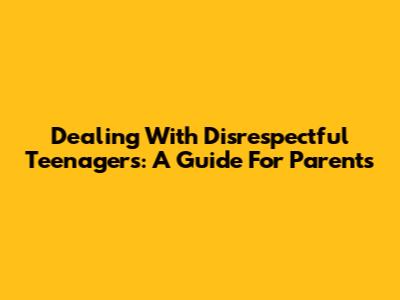 Dealing With Disrespectful Teenagers: A Guide For Parents