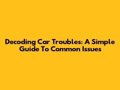Decoding Car Troubles: A Simple Guide To Common Issues