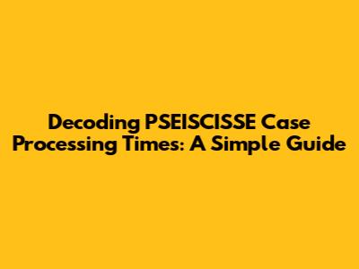 Decoding PSEISCISSE Case Processing Times: A Simple Guide