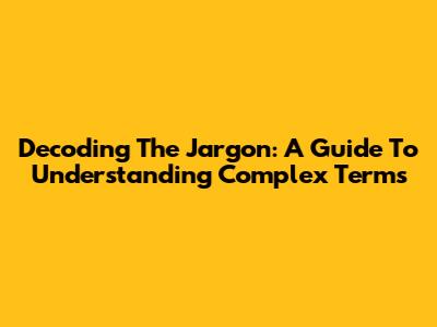 Decoding The Jargon: A Guide To Understanding Complex Terms