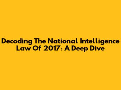 Decoding The National Intelligence Law Of 2017: A Deep Dive
