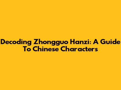 Decoding Zhongguo Hanzi: A Guide To Chinese Characters