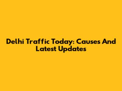 Delhi Traffic Today: Causes And Latest Updates