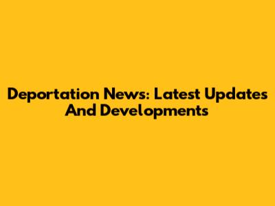Deportation News: Latest Updates And Developments