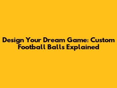 Design Your Dream Game: Custom Football Balls Explained