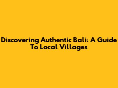 Discovering Authentic Bali: A Guide To Local Villages