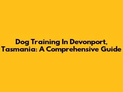 Dog Training In Devonport, Tasmania: A Comprehensive Guide