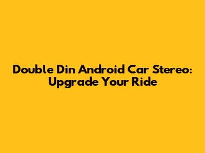 Double Din Android Car Stereo: Upgrade Your Ride