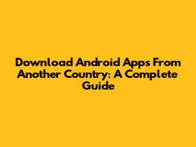 Download Android Apps From Another Country: A Complete Guide