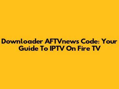 Downloader AFTVnews Code: Your Guide To IPTV On Fire TV