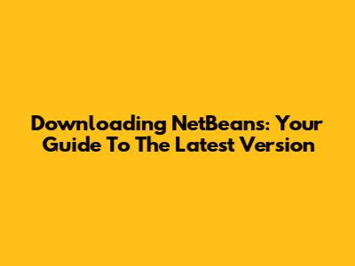 Downloading NetBeans: Your Guide To The Latest Version
